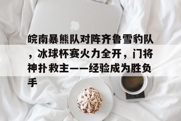 九游体育官网-皖南暴熊队对阵齐鲁雪豹队，冰球杯赛火力全开，门将神扑救主——经验成为胜负手的简单介绍