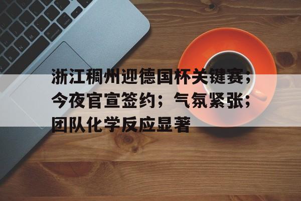 浙江稠州迎德国杯关键赛；今夜官宣签约；气氛紧张；团队化学反应显著的简单介绍