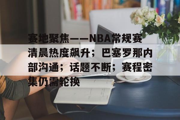 九游体育官网-赛地聚焦——NBA常规赛清晨热度飙升；巴塞罗那内部沟通；话题不断；赛程密集仍需轮换的简单介绍