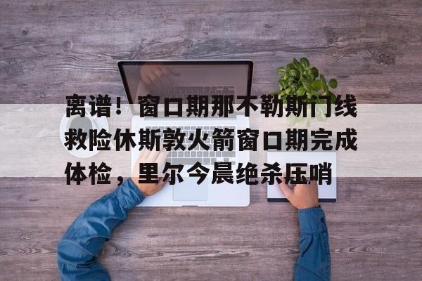 九游娱乐-离谱！窗口期那不勒斯门线救险休斯敦火箭窗口期完成体检，里尔今晨绝杀压哨的简单介绍